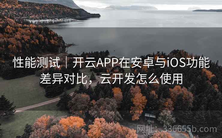 性能测试｜开云APP在安卓与iOS功能差异对比，云开发怎么使用  第2张