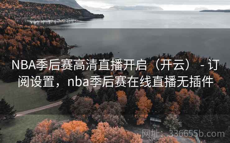 NBA季后赛高清直播开启（开云） - 订阅设置，nba季后赛在线直播无插件