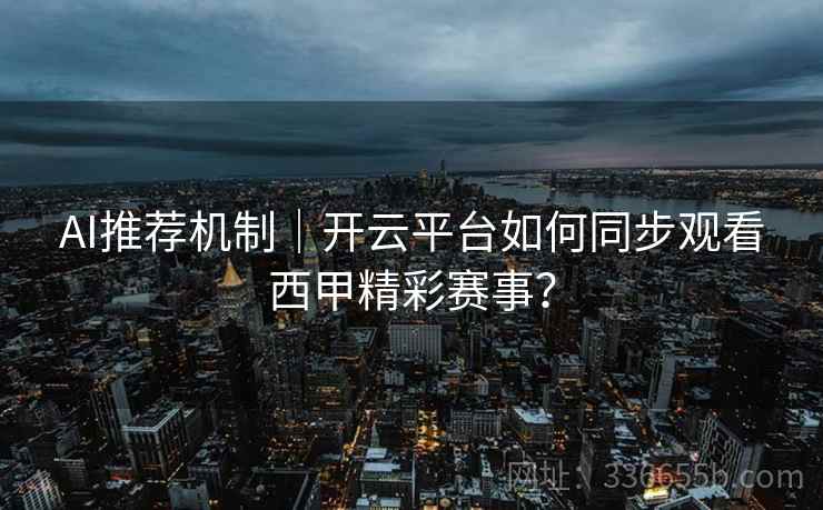 AI推荐机制｜开云平台如何同步观看西甲精彩赛事？