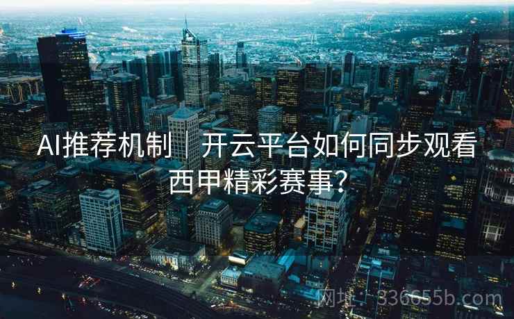 AI推荐机制｜开云平台如何同步观看西甲精彩赛事？
