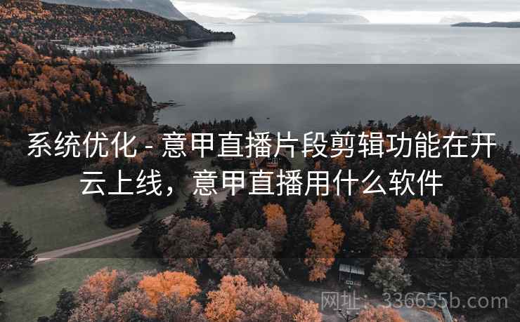 系统优化 - 意甲直播片段剪辑功能在开云上线，意甲直播用什么软件