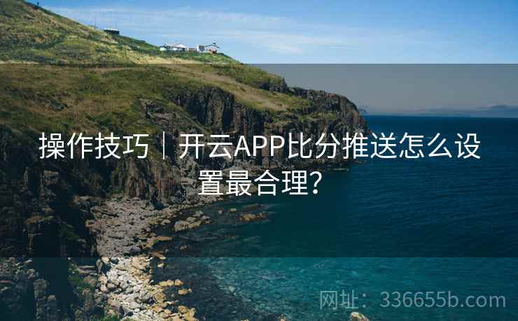 操作技巧|开云APP比分推送怎么设置最合理?