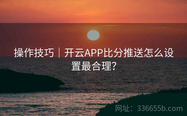 操作技巧|开云APP比分推送怎么设置最合理?