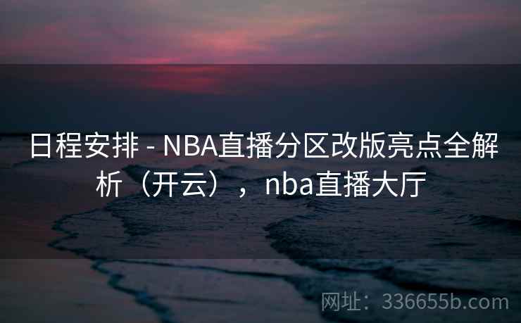 日程安排 - NBA直播分区改版亮点全解析（开云），nba直播大厅