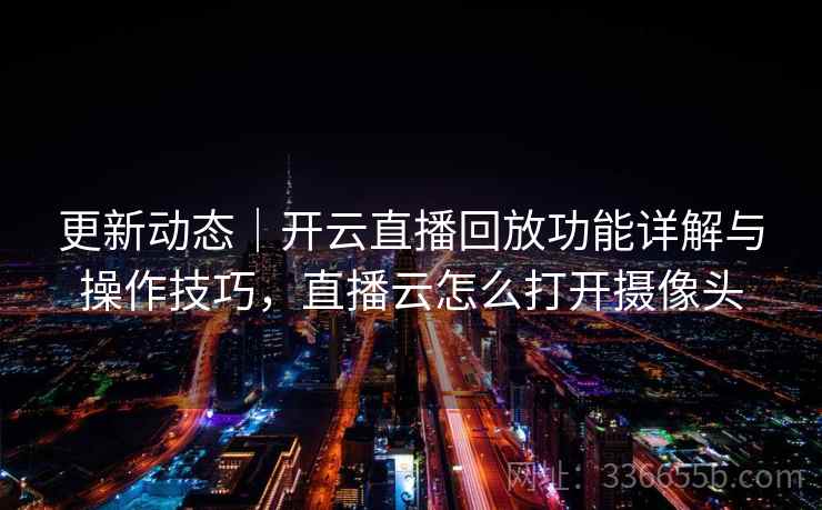 更新动态｜开云直播回放功能详解与操作技巧，直播云怎么打开摄像头
