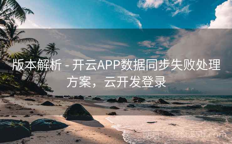 版本解析 - 开云APP数据同步失败处理方案，云开发登录