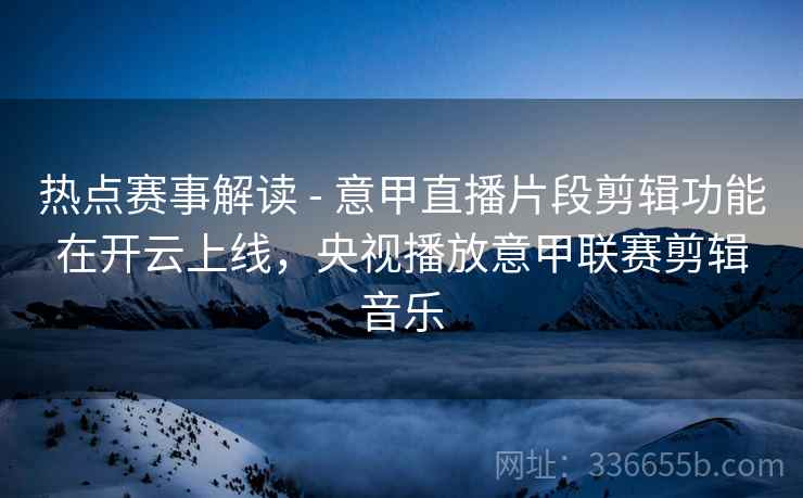 热点赛事解读 - 意甲直播片段剪辑功能在开云上线，央视播放意甲联赛剪辑音乐